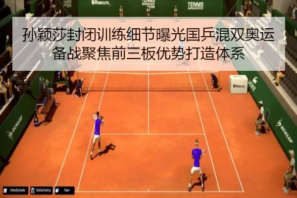 孙颖莎封闭训练细节曝光国乒混双奥运备战聚焦前三板优势打造体系